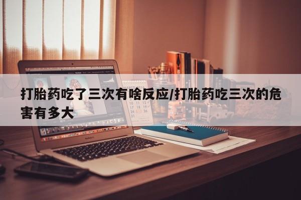 网上米非司酮片米索前列醇在线下单购买打胎药吃了三次有啥反应/打胎药吃三次的危害有多大
