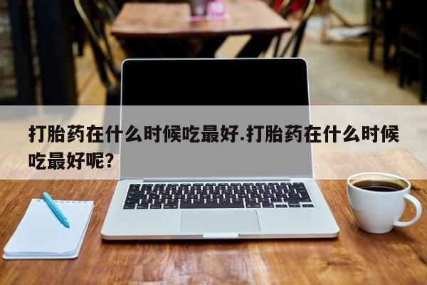 网上米非司酮片米索前列醇在线下单购买打胎药在什么时候吃最好.打胎药在什么时候吃最好呢？