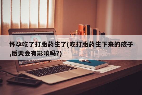 网上米非司酮片米索前列醇在线下单购买怀孕吃了打胎药生了(吃打胎药生下来的孩子,后天会有影响吗?)