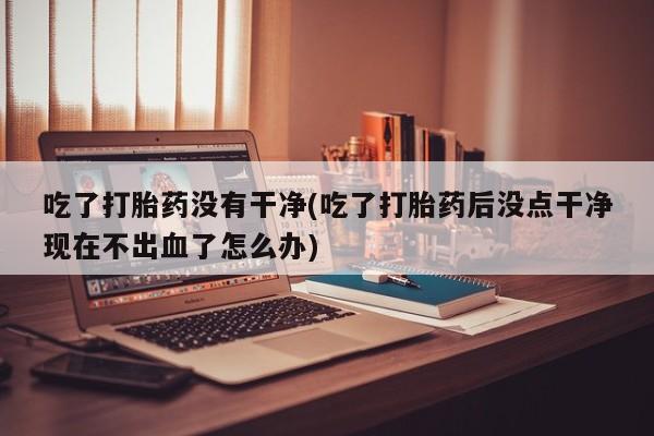 网上米非司酮片米索前列醇在线下单购买吃了打胎药没有干净(吃了打胎药后没点干净现在不出血了怎么办)