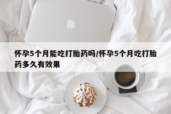 网上米非司酮片米索前列醇在线下单购买怀孕5个月能吃打胎药吗/怀孕5个月吃打胎药多久有效果