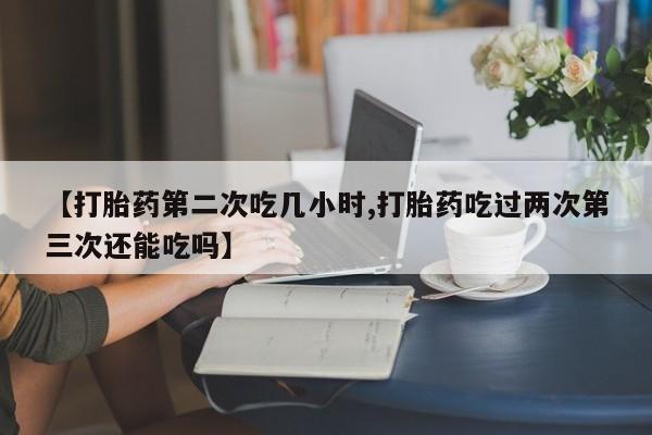 网上米非司酮片米索前列醇在线下单购买【打胎药第二次吃几小时,打胎药吃过两次第三次还能吃吗】