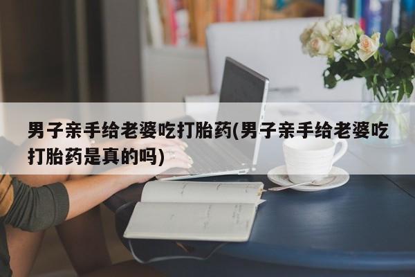 网上米非司酮片米索前列醇在线下单购买男子亲手给老婆吃打胎药(男子亲手给老婆吃打胎药是真的吗)