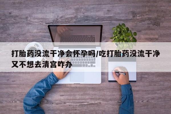 网上米非司酮片米索前列醇在线下单购买打胎药没流干净会怀孕吗/吃打胎药没流干净又不想去清宫咋办