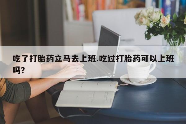 网上米非司酮片米索前列醇在线下单购买吃了打胎药立马去上班.吃过打胎药可以上班吗？