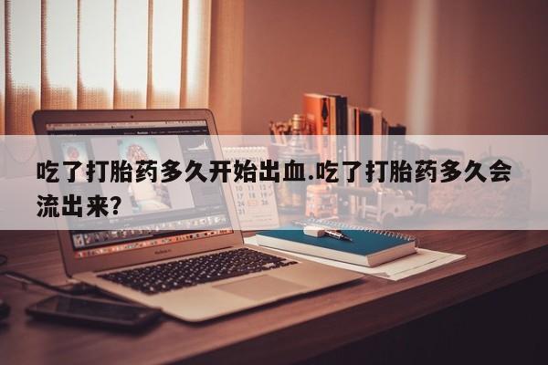 网上米非司酮片米索前列醇在线下单购买吃了打胎药多久开始出血.吃了打胎药多久会流出来？