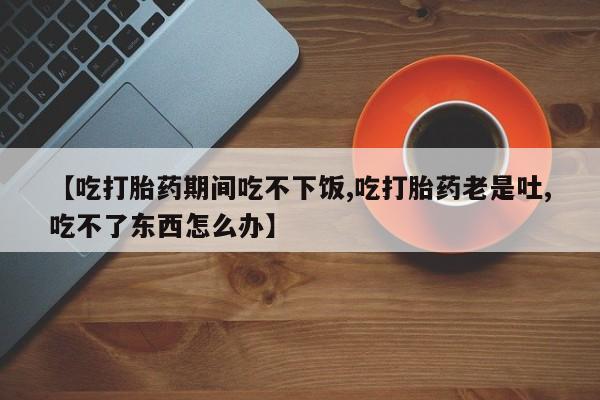 网上米非司酮片米索前列醇在线下单购买【吃打胎药期间吃不下饭,吃打胎药老是吐,吃不了东西怎么办】