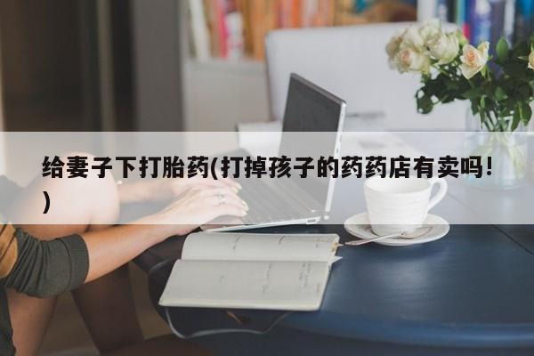 网上米非司酮片米索前列醇在线下单购买给妻子下打胎药(打掉孩子的药药店有卖吗!)