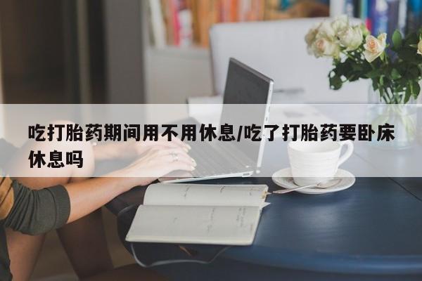 网上米非司酮片米索前列醇在线下单购买吃打胎药期间用不用休息/吃了打胎药要卧床休息吗