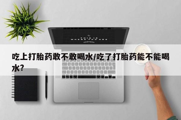 网上米非司酮片米索前列醇在线下单购买吃上打胎药敢不敢喝水/吃了打胎药能不能喝水?