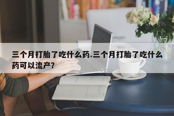 网上米非司酮片米索前列醇在线下单购买三个月打胎了吃什么药.三个月打胎了吃什么药可以流产？