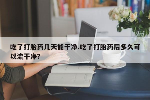 网上米非司酮片米索前列醇在线下单购买吃了打胎药几天能干净.吃了打胎药后多久可以流干净？