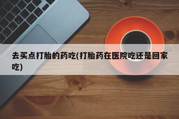 网上米非司酮片米索前列醇在线下单购买去买点打胎的药吃(打胎药在医院吃还是回家吃)
