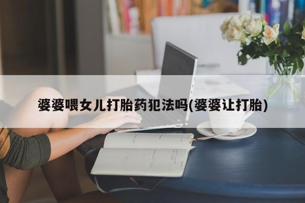 网上米非司酮片米索前列醇在线下单购买婆婆喂女儿打胎药犯法吗(婆婆让打胎)