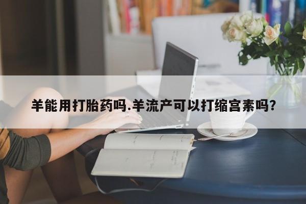 网上米非司酮片米索前列醇在线下单购买羊能用打胎药吗.羊流产可以打缩宫素吗？