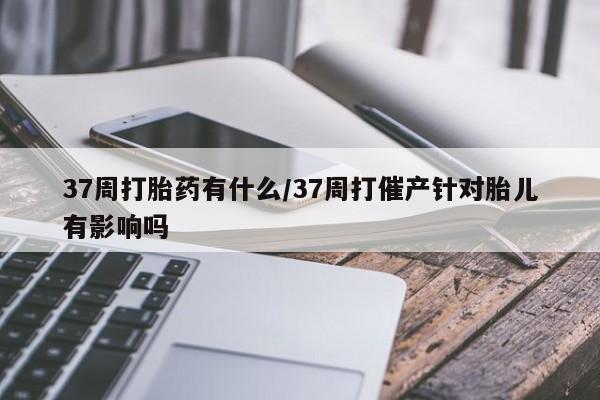 网上米非司酮片米索前列醇在线下单购买37周打胎药有什么/37周打催产针对胎儿有影响吗