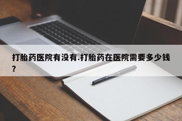 网上米非司酮片米索前列醇在线下单购买打胎药医院有没有.打胎药在医院需要多少钱？