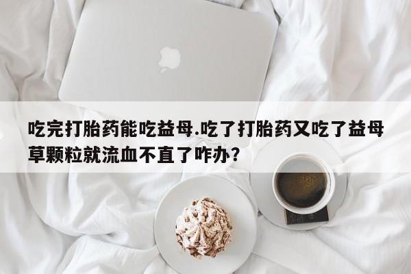 网上米非司酮片米索前列醇在线下单购买吃完打胎药能吃益母.吃了打胎药又吃了益母草颗粒就流血不直了咋办？