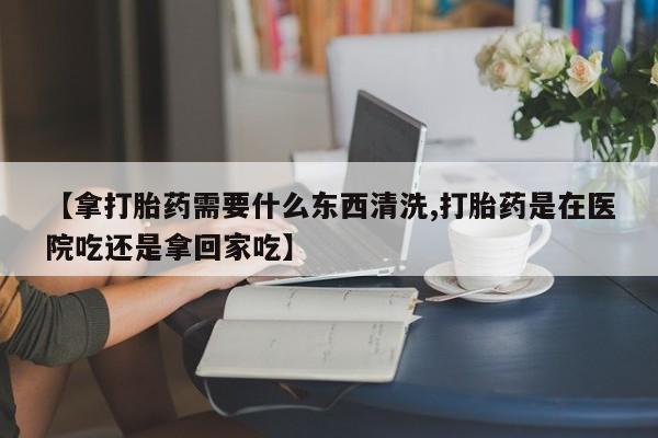 网上米非司酮片米索前列醇在线下单购买【拿打胎药需要什么东西清洗,打胎药是在医院吃还是拿回家吃】