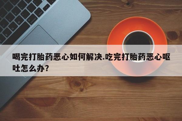 网上米非司酮片米索前列醇在线下单购买喝完打胎药恶心如何解决.吃完打胎药恶心呕吐怎么办？