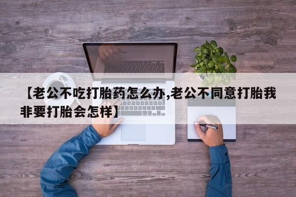 网上米非司酮片米索前列醇在线下单购买【老公不吃打胎药怎么办,老公不同意打胎我非要打胎会怎样】