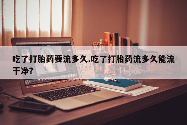 网上米非司酮片米索前列醇在线下单购买吃了打胎药要流多久.吃了打胎药流多久能流干净？