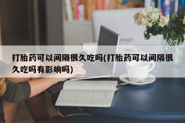 网上米非司酮片米索前列醇在线下单购买打胎药可以间隔很久吃吗(打胎药可以间隔很久吃吗有影响吗)