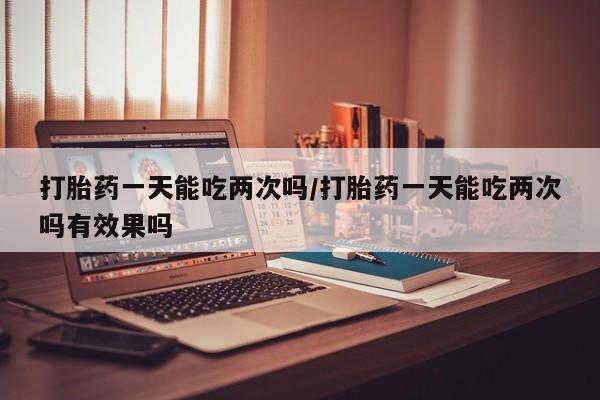 网上米非司酮片米索前列醇在线下单购买打胎药一天能吃两次吗/打胎药一天能吃两次吗有效果吗