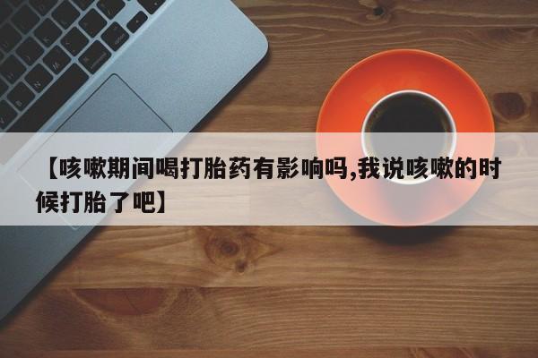 网上米非司酮片米索前列醇在线下单购买【咳嗽期间喝打胎药有影响吗,我说咳嗽的时候打胎了吧】