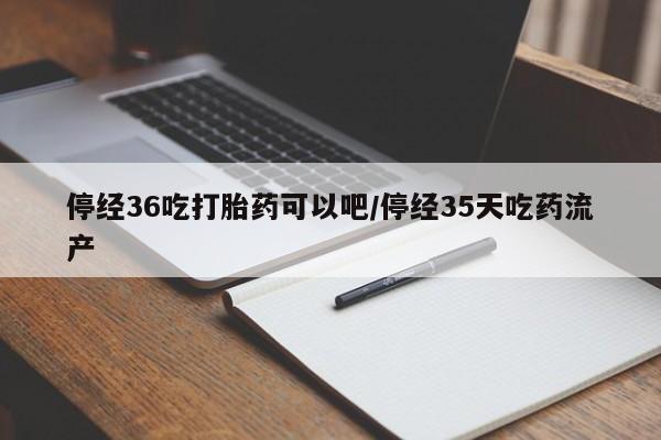 网上米非司酮片米索前列醇在线下单购买停经36吃打胎药可以吧/停经35天吃药流产