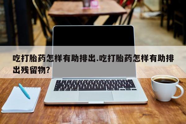 网上米非司酮片米索前列醇在线下单购买吃打胎药怎样有助排出.吃打胎药怎样有助排出残留物?