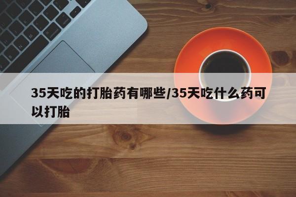 网上米非司酮片米索前列醇在线下单购买35天吃的打胎药有哪些/35天吃什么药可以打胎