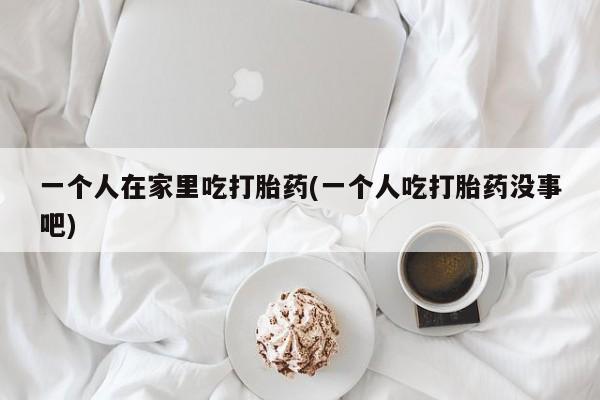 网上米非司酮片米索前列醇在线下单购买一个人在家里吃打胎药(一个人吃打胎药没事吧)