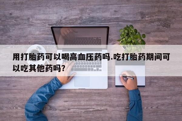 网上米非司酮片米索前列醇在线下单购买用打胎药可以喝高血压药吗.吃打胎药期间可以吃其他药吗?
