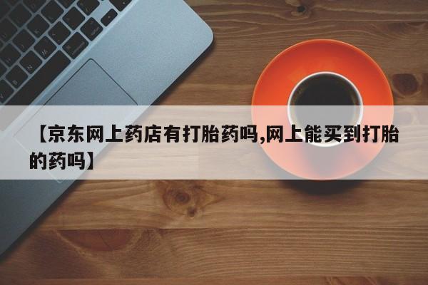 网上米非司酮片米索前列醇在线下单购买【京东网上药店有打胎药吗,网上能买到打胎的药吗】