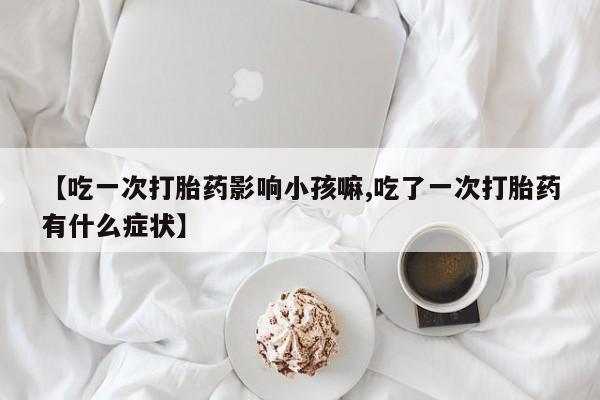 网上米非司酮片米索前列醇在线下单购买【吃一次打胎药影响小孩嘛,吃了一次打胎药有什么症状】