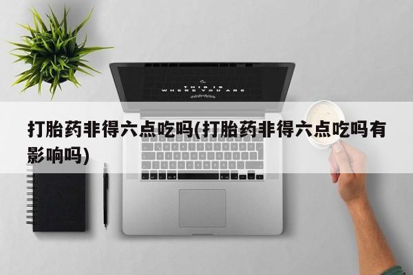 网上米非司酮片米索前列醇在线下单购买打胎药非得六点吃吗(打胎药非得六点吃吗有影响吗)