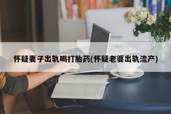 网上米非司酮片米索前列醇在线下单购买怀疑妻子出轨喝打胎药(怀疑老婆出轨流产)