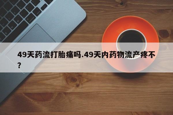 网上米非司酮片米索前列醇在线下单购买49天药流打胎痛吗.49天内药物流产疼不?