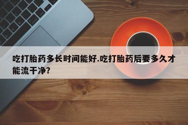 网上米非司酮片米索前列醇在线下单购买吃打胎药多长时间能好.吃打胎药后要多久才能流干净?