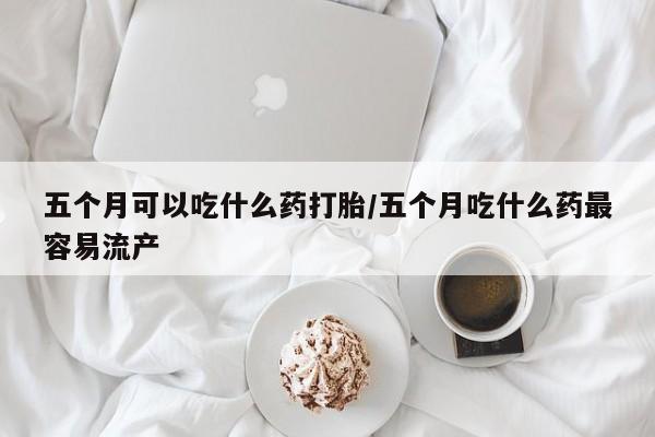 网上米非司酮片米索前列醇在线下单购买五个月可以吃什么药打胎/五个月吃什么药最容易流产