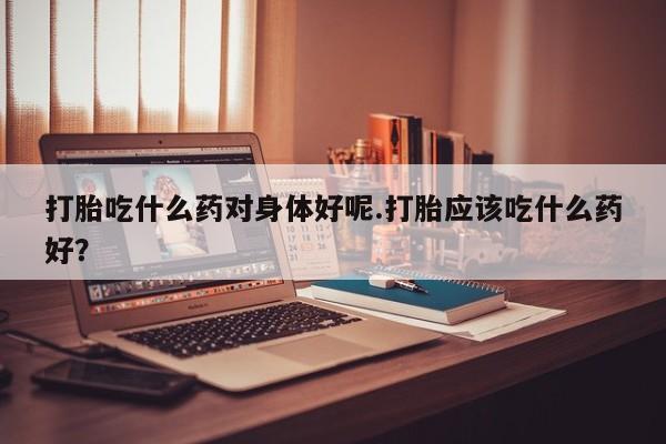 网上米非司酮片米索前列醇在线下单购买打胎吃什么药对身体好呢.打胎应该吃什么药好？