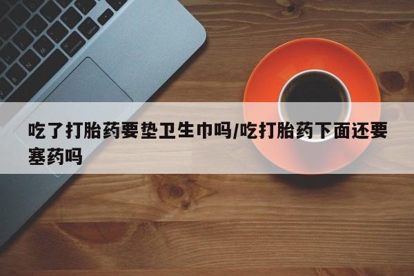 网上米非司酮片米索前列醇在线下单购买吃了打胎药要垫卫生巾吗/吃打胎药下面还要塞药吗