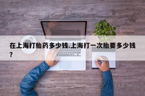 网上米非司酮片米索前列醇在线下单购买在上海打胎药多少钱.上海打一次胎要多少钱？