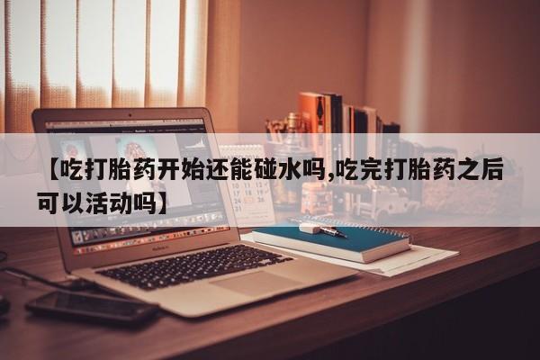 网上米非司酮片米索前列醇在线下单购买【吃打胎药开始还能碰水吗,吃完打胎药之后可以活动吗】