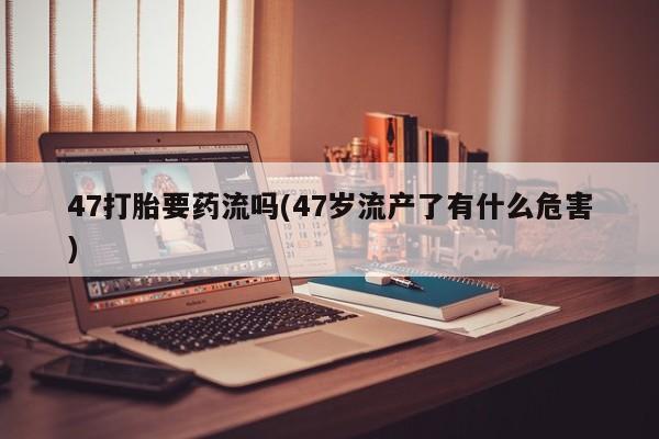 网上米非司酮片米索前列醇在线下单购买47打胎要药流吗(47岁流产了有什么危害)