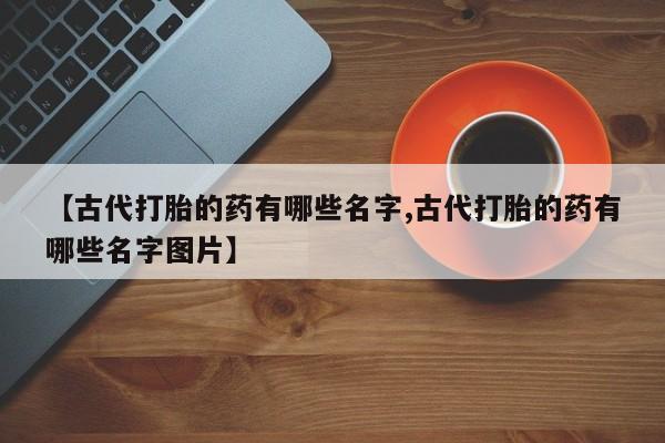 网上米非司酮片米索前列醇在线下单购买【古代打胎的药有哪些名字,古代打胎的药有哪些名字图片】