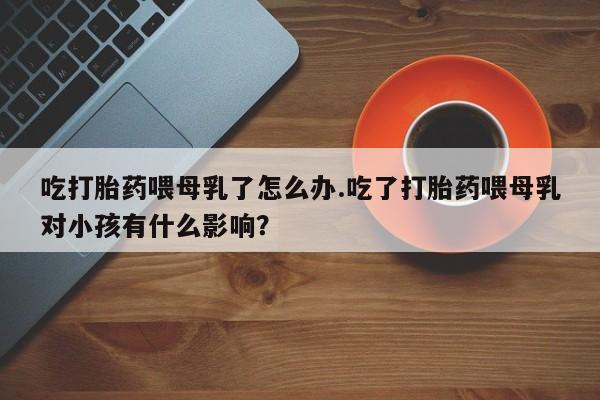 网上米非司酮片米索前列醇在线下单购买吃打胎药喂母乳了怎么办.吃了打胎药喂母乳对小孩有什么影响？