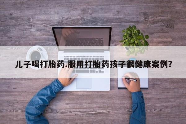 网上米非司酮片米索前列醇在线下单购买儿子喝打胎药.服用打胎药孩子很健康案例？