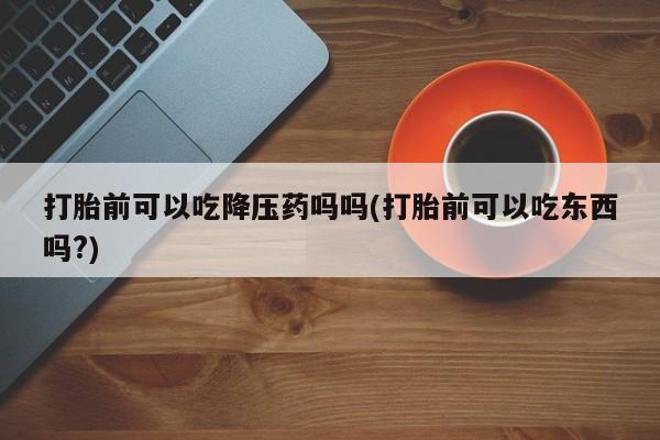 网上米非司酮片米索前列醇在线下单购买打胎前可以吃降压药吗吗(打胎前可以吃东西吗?)